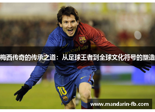梅西传奇的传承之道：从足球王者到全球文化符号的塑造