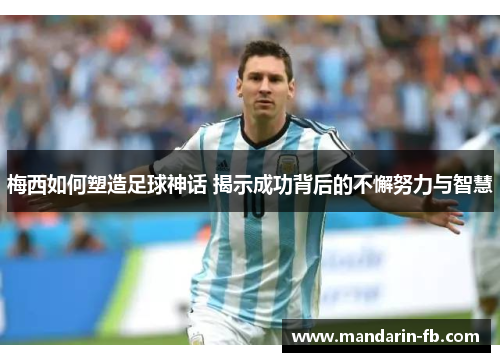 梅西如何塑造足球神话 揭示成功背后的不懈努力与智慧