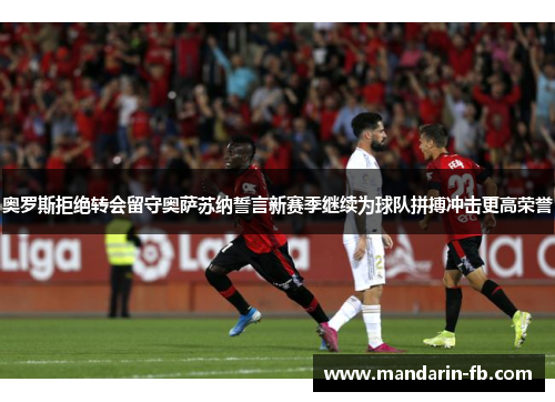 奥罗斯拒绝转会留守奥萨苏纳誓言新赛季继续为球队拼搏冲击更高荣誉