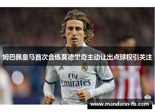 姆巴佩皇马首次合练莫德里奇主动让出点球权引关注 姆巴佩皇马首次合练莫德里奇主动让出点球权引关注